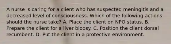 A nurse is caring for a client who has suspected meningitis and a decreased level of consciousness. Which of the following actions should the nurse take? A. Place the client on NPO status. B. Prepare the client for a liver biopsy. C. Position the client dorsal recumbent. D. Put the client in a protective environment.