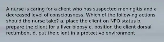 A nurse is caring for a client who has suspected meningitis and a decreased level of consciousness. Which of the following actions should the nurse take? a. place the client on NPO status b. prepare the client for a liver biopsy c. position the client dorsal recumbent d. put the client in a protective environment