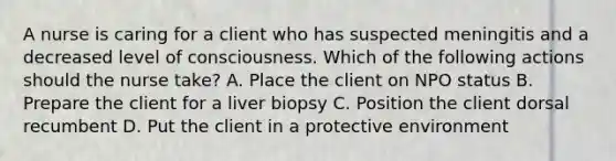 A nurse is caring for a client who has suspected meningitis and a decreased level of consciousness. Which of the following actions should the nurse take? A. Place the client on NPO status B. Prepare the client for a liver biopsy C. Position the client dorsal recumbent D. Put the client in a protective environment