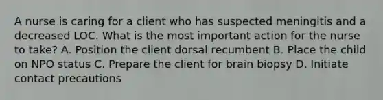 A nurse is caring for a client who has suspected meningitis and a decreased LOC. What is the most important action for the nurse to take? A. Position the client dorsal recumbent B. Place the child on NPO status C. Prepare the client for brain biopsy D. Initiate contact precautions