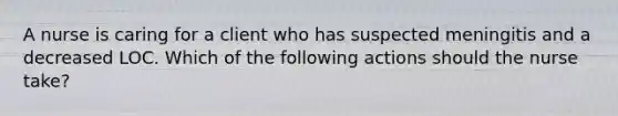 A nurse is caring for a client who has suspected meningitis and a decreased LOC. Which of the following actions should the nurse take?