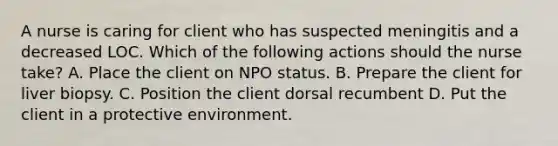 A nurse is caring for client who has suspected meningitis and a decreased LOC. Which of the following actions should the nurse take? A. Place the client on NPO status. B. Prepare the client for liver biopsy. C. Position the client dorsal recumbent D. Put the client in a protective environment.