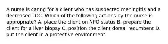 A nurse is caring for a client who has suspected meningitis and a decreased LOC. Which of the following actions by the nurse is appropriate? A. place the client on NPO status B. prepare the client for a liver biopsy C. position the client dorsal recumbent D. put the client in a protective environment