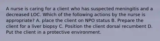 A nurse is caring for a client who has suspected meningitis and a decreased LOC. Which of the following actions by the nurse is appropriate? A. place the client on NPO status B. Prepare the client for a liver biopsy C. Position the client dorsal recumbent D. Put the client in a protective environment.