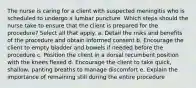 The nurse is caring for a client with suspected meningitis who is scheduled to undergo a lumbar puncture. Which steps should the nurse take to ensure that the client is prepared for the procedure? Select all that apply. a. Detail the risks and benefits of the procedure and obtain informed consent b. Encourage the client to empty bladder and bowels if needed before the procedure c. Position the client in a dorsal recumbent position with the knees flexed d. Encourage the client to take quick, shallow, panting breaths to manage discomfort e. Explain the importance of remaining still during the entire procedure