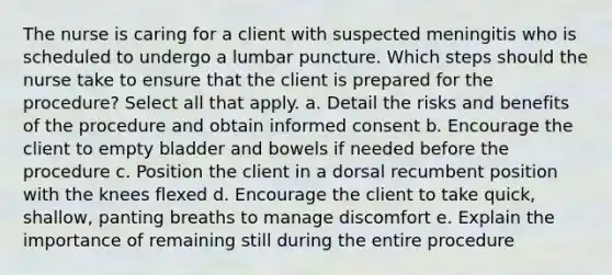 The nurse is caring for a client with suspected meningitis who is scheduled to undergo a lumbar puncture. Which steps should the nurse take to ensure that the client is prepared for the procedure? Select all that apply. a. Detail the risks and benefits of the procedure and obtain informed consent b. Encourage the client to empty bladder and bowels if needed before the procedure c. Position the client in a dorsal recumbent position with the knees flexed d. Encourage the client to take quick, shallow, panting breaths to manage discomfort e. Explain the importance of remaining still during the entire procedure