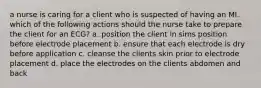 a nurse is caring for a client who is suspected of having an MI. which of the following actions should the nurse take to prepare the client for an ECG? a. position the client in sims position before electrode placement b. ensure that each electrode is dry before application c. cleanse the clients skin prior to electrode placement d. place the electrodes on the clients abdomen and back