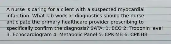 A nurse is caring for a client with a suspected myocardial infarction. What lab work or diagnostics should the nurse anticipate the primary healthcare provider prescribing to specifically confirm the diagnosis? SATA. 1. ECG 2. Troponin level 3. Echocardiogram 4. Metabolic Panel 5. CPK-MB 6. CPK-BB