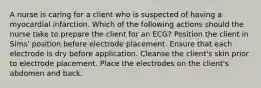 A nurse is caring for a client who is suspected of having a myocardial infarction. Which of the following actions should the nurse take to prepare the client for an ECG? Position the client in Sims' position before electrode placement. Ensure that each electrode is dry before application. Cleanse the client's skin prior to electrode placement. Place the electrodes on the client's abdomen and back.