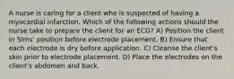 A nurse is caring for a client who is suspected of having a myocardial infarction. Which of the following actions should the nurse take to prepare the client for an ECG? A) Position the client in Sims' position before electrode placement. B) Ensure that each electrode is dry before application. C) Cleanse the client's skin prior to electrode placement. D) Place the electrodes on the client's abdomen and back.