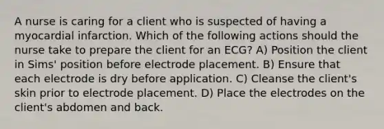 A nurse is caring for a client who is suspected of having a myocardial infarction. Which of the following actions should the nurse take to prepare the client for an ECG? A) Position the client in Sims' position before electrode placement. B) Ensure that each electrode is dry before application. C) Cleanse the client's skin prior to electrode placement. D) Place the electrodes on the client's abdomen and back.