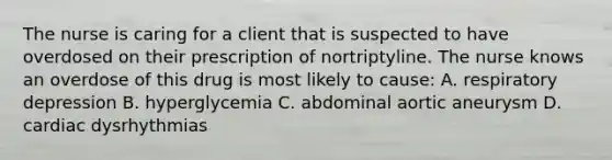 The nurse is caring for a client that is suspected to have overdosed on their prescription of nortriptyline. The nurse knows an overdose of this drug is most likely to cause: A. respiratory depression B. hyperglycemia C. abdominal aortic aneurysm D. cardiac dysrhythmias