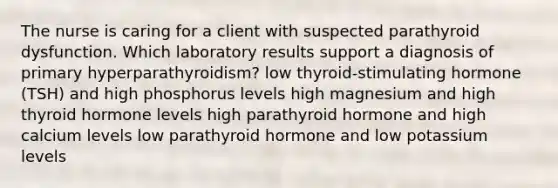 The nurse is caring for a client with suspected parathyroid dysfunction. Which laboratory results support a diagnosis of primary hyperparathyroidism? low thyroid-stimulating hormone (TSH) and high phosphorus levels high magnesium and high thyroid hormone levels high parathyroid hormone and high calcium levels low parathyroid hormone and low potassium levels