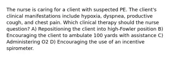 The nurse is caring for a client with suspected PE. The client's clinical manifestations include hypoxia, dyspnea, productive cough, and chest pain. Which clinical therapy should the nurse question? A) Repositioning the client into high-Fowler position B) Encouraging the client to ambulate 100 yards with assistance C) Administering O2 D) Encouraging the use of an incentive spirometer.