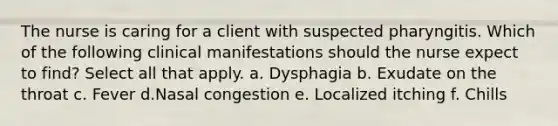 The nurse is caring for a client with suspected pharyngitis. Which of the following clinical manifestations should the nurse expect to find? Select all that apply. a. Dysphagia b. Exudate on the throat c. Fever d.Nasal congestion e. Localized itching f. Chills