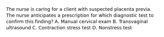 The nurse is caring for a client with suspected placenta previa. The nurse anticipates a prescription for which diagnostic test to confirm this finding? A. Manual cervical exam B. Transvaginal ultrasound C. Contraction stress test D. Nonstress test