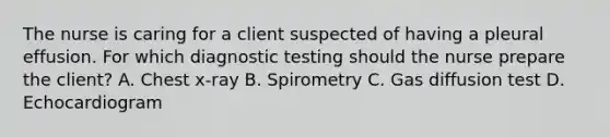 The nurse is caring for a client suspected of having a pleural effusion. For which diagnostic testing should the nurse prepare the client? A. Chest x-ray B. Spirometry C. Gas diffusion test D. Echocardiogram