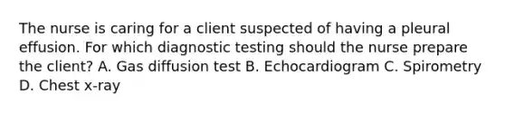 The nurse is caring for a client suspected of having a pleural effusion. For which diagnostic testing should the nurse prepare the client? A. Gas diffusion test B. Echocardiogram C. Spirometry D. Chest x-ray