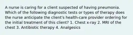 A nurse is caring for a client suspected of having pneumonia. Which of the following diagnostic tests or types of therapy does the nurse anticipate the client's health-care provider ordering for the initial treatment of this client? 1. Chest x-ray 2. MRI of the chest 3. Antibiotic therapy 4. Analgesics