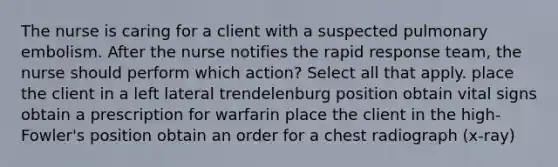 The nurse is caring for a client with a suspected pulmonary embolism. After the nurse notifies the rapid response team, the nurse should perform which action? Select all that apply. place the client in a left lateral trendelenburg position obtain vital signs obtain a prescription for warfarin place the client in the high-Fowler's position obtain an order for a chest radiograph (x-ray)