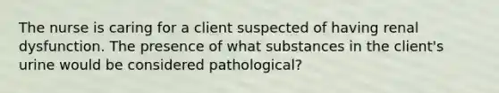 The nurse is caring for a client suspected of having renal dysfunction. The presence of what substances in the client's urine would be considered pathological?