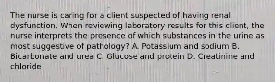 The nurse is caring for a client suspected of having renal dysfunction. When reviewing laboratory results for this client, the nurse interprets the presence of which substances in the urine as most suggestive of pathology? A. Potassium and sodium B. Bicarbonate and urea C. Glucose and protein D. Creatinine and chloride