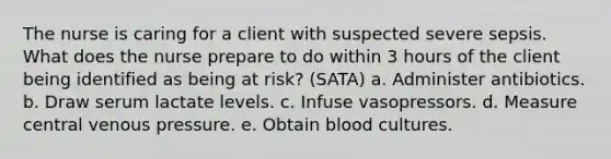 The nurse is caring for a client with suspected severe sepsis. What does the nurse prepare to do within 3 hours of the client being identified as being at risk? (SATA) a. Administer antibiotics. b. Draw serum lactate levels. c. Infuse vasopressors. d. Measure central venous pressure. e. Obtain blood cultures.