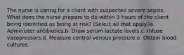 The nurse is caring for a client with suspected severe sepsis. What does the nurse prepare to do within 3 hours of the client being identified as being at risk? (Select all that apply.)a. Administer antibiotics.b. Draw serum lactate levels.c. Infuse vasopressors.d. Measure central venous pressure.e. Obtain blood cultures.