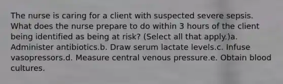 The nurse is caring for a client with suspected severe sepsis. What does the nurse prepare to do within 3 hours of the client being identified as being at risk? (Select all that apply.)a. Administer antibiotics.b. Draw serum lactate levels.c. Infuse vasopressors.d. Measure central venous pressure.e. Obtain blood cultures.