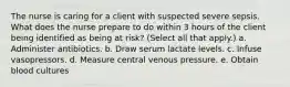 The nurse is caring for a client with suspected severe sepsis. What does the nurse prepare to do within 3 hours of the client being identified as being at risk? (Select all that apply.) a. Administer antibiotics. b. Draw serum lactate levels. c. Infuse vasopressors. d. Measure central venous pressure. e. Obtain blood cultures