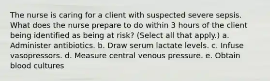 The nurse is caring for a client with suspected severe sepsis. What does the nurse prepare to do within 3 hours of the client being identified as being at risk? (Select all that apply.) a. Administer antibiotics. b. Draw serum lactate levels. c. Infuse vasopressors. d. Measure central venous pressure. e. Obtain blood cultures