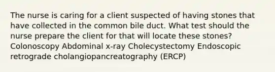 The nurse is caring for a client suspected of having stones that have collected in the common bile duct. What test should the nurse prepare the client for that will locate these stones? Colonoscopy Abdominal x-ray Cholecystectomy Endoscopic retrograde cholangiopancreatography (ERCP)