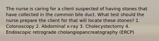 The nurse is caring for a client suspected of having stones that have collected in the common bile duct. What test should the nurse prepare the client for that will locate these stones? 1. Colonoscopy 2. Abdominal x-ray 3. Cholecystectomy 4. Endoscopic retrograde cholangiopancreatography (ERCP)