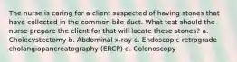 The nurse is caring for a client suspected of having stones that have collected in the common bile duct. What test should the nurse prepare the client for that will locate these stones? a. Cholecystectomy b. Abdominal x-ray c. Endoscopic retrograde cholangiopancreatography (ERCP) d. Colonoscopy