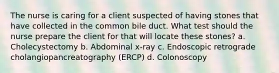 The nurse is caring for a client suspected of having stones that have collected in the common bile duct. What test should the nurse prepare the client for that will locate these stones? a. Cholecystectomy b. Abdominal x-ray c. Endoscopic retrograde cholangiopancreatography (ERCP) d. Colonoscopy