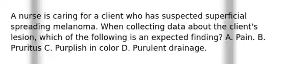 A nurse is caring for a client who has suspected superficial spreading melanoma. When collecting data about the client's lesion, which of the following is an expected finding? A. Pain. B. Pruritus C. Purplish in color D. Purulent drainage.