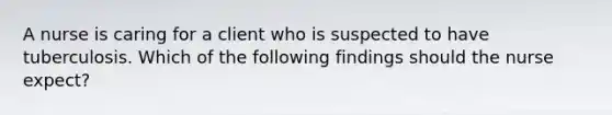 A nurse is caring for a client who is suspected to have tuberculosis. Which of the following findings should the nurse expect?