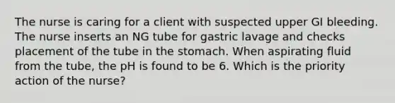 The nurse is caring for a client with suspected upper GI bleeding. The nurse inserts an NG tube for gastric lavage and checks placement of the tube in the stomach. When aspirating fluid from the tube, the pH is found to be 6. Which is the priority action of the nurse?