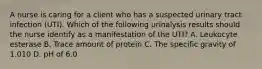 A nurse is caring for a client who has a suspected urinary tract infection (UTI). Which of the following urinalysis results should the nurse identify as a manifestation of the UTI? A. Leukocyte esterase B. Trace amount of protein C. The specific gravity of 1.010 D. pH of 6.0