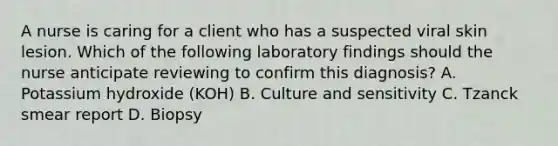 A nurse is caring for a client who has a suspected viral skin lesion. Which of the following laboratory findings should the nurse anticipate reviewing to confirm this diagnosis? A. Potassium hydroxide (KOH) B. Culture and sensitivity C. Tzanck smear report D. Biopsy