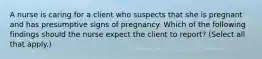 A nurse is caring for a client who suspects that she is pregnant and has presumptive signs of pregnancy. Which of the following findings should the nurse expect the client to report? (Select all that apply.)