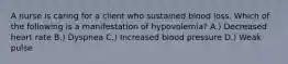 A nurse is caring for a client who sustained blood loss. Which of the following is a manifestation of hypovolemia? A.) Decreased heart rate B.) Dyspnea C.) Increased blood pressure D.) Weak pulse