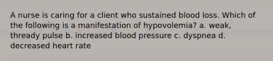 A nurse is caring for a client who sustained blood loss. Which of the following is a manifestation of hypovolemia? a. weak, thready pulse b. increased blood pressure c. dyspnea d. decreased heart rate