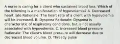 A nurse is caring for a client who sustained blood loss. Which of the following is a manifestation of hypovolemia? A. Decreased heart rate Rationale: The heart rate of a client with hypovolemia will be increased. B. Dyspnea Rationale: Dyspnea is characteristic of respiratory conditions, but is not usually associated with hypovolemia. C. Increased blood pressure Rationale: The client's blood pressure will decrease due to decreased blood volume. D. Thready pulse