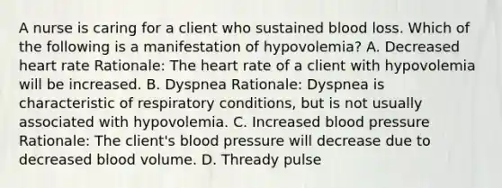 A nurse is caring for a client who sustained blood loss. Which of the following is a manifestation of hypovolemia? A. Decreased heart rate Rationale: The heart rate of a client with hypovolemia will be increased. B. Dyspnea Rationale: Dyspnea is characteristic of respiratory conditions, but is not usually associated with hypovolemia. C. Increased blood pressure Rationale: The client's blood pressure will decrease due to decreased blood volume. D. Thready pulse