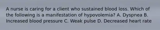 A nurse is caring for a client who sustained blood loss. Which of the following is a manifestation of hypovolemia? A. Dyspnea B. Increased blood pressure C. Weak pulse D. Decreased heart rate