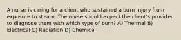 A nurse is caring for a client who sustained a burn injury from exposure to steam. The nurse should expect the client's provider to diagnose them with which type of burn? A) Thermal B) Electrical C) Radiation D) Chemical