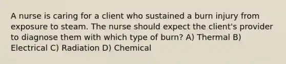 A nurse is caring for a client who sustained a burn injury from exposure to steam. The nurse should expect the client's provider to diagnose them with which type of burn? A) Thermal B) Electrical C) Radiation D) Chemical