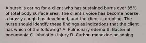 A nurse is caring for a client who has sustained burns over 35% of total body surface area. The client's voice has become hoarse, a brassy cough has developed, and the client is drooling. The nurse should identify these findings as indications that the client has which of the following? A. Pulmonary edema B. Bacterial pneumonia C. Inhalation injury D. Carbon monoxide poisoning