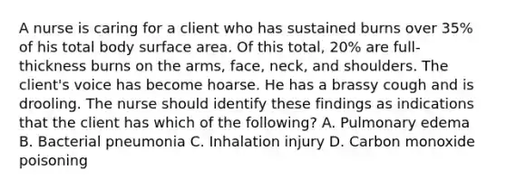 A nurse is caring for a client who has sustained burns over 35% of his total body surface area. Of this total, 20% are full‐thickness burns on the arms, face, neck, and shoulders. The client's voice has become hoarse. He has a brassy cough and is drooling. The nurse should identify these findings as indications that the client has which of the following? A. Pulmonary edema B. Bacterial pneumonia C. Inhalation injury D. Carbon monoxide poisoning